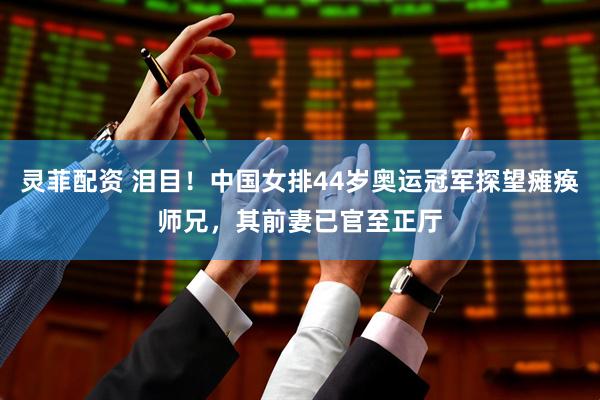 灵菲配资 泪目！中国女排44岁奥运冠军探望瘫痪师兄，其前妻已官至正厅