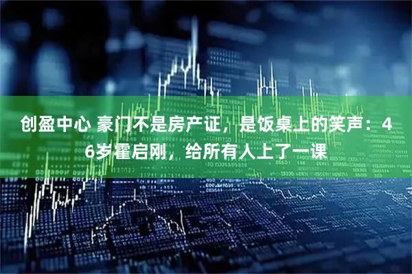 创盈中心 豪门不是房产证，是饭桌上的笑声：46岁霍启刚，给所有人上了一课