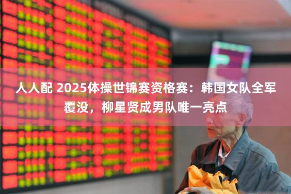 人人配 2025体操世锦赛资格赛：韩国女队全军覆没，柳星贤成男队唯一亮点