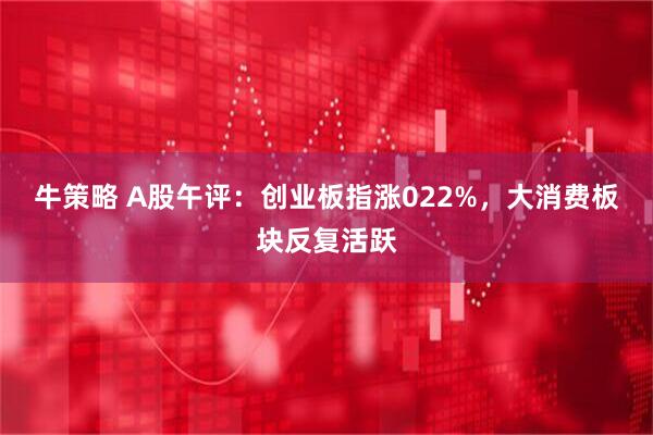 牛策略 A股午评：创业板指涨022%，大消费板块反复活跃