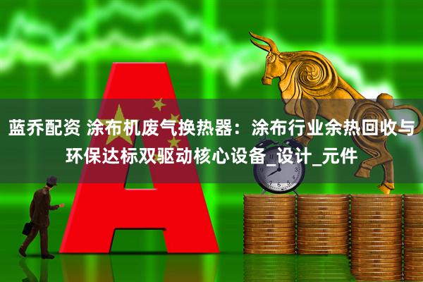 蓝乔配资 涂布机废气换热器：涂布行业余热回收与环保达标双驱动核心设备_设计_元件