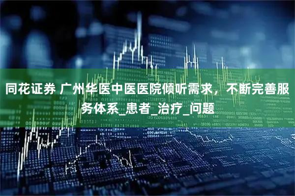 同花证券 广州华医中医医院倾听需求，不断完善服务体系_患者_治疗_问题