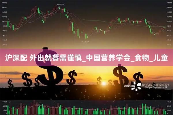 沪深配 外出就餐需谨慎_中国营养学会_食物_儿童