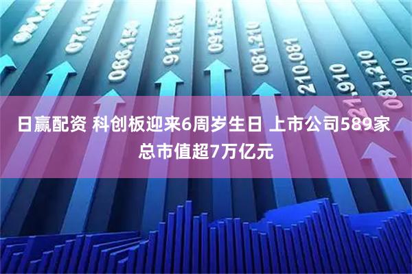 日赢配资 科创板迎来6周岁生日 上市公司589家 总市值超7万亿元