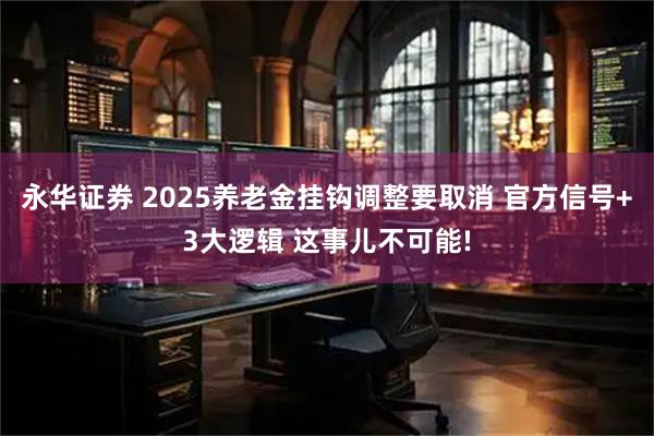 永华证券 2025养老金挂钩调整要取消 官方信号+3大逻辑 这事儿不可能!