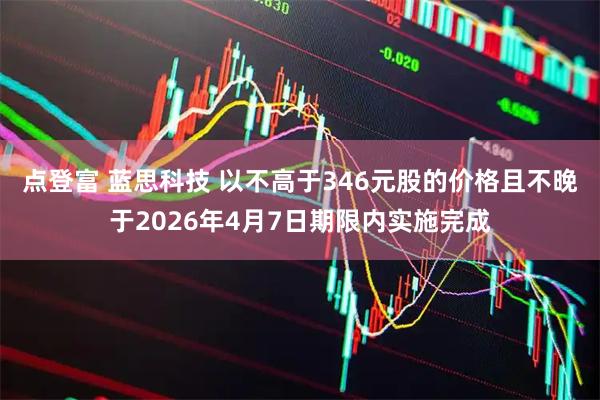 点登富 蓝思科技 以不高于346元股的价格且不晚于2026年4月7日期限内实施完成