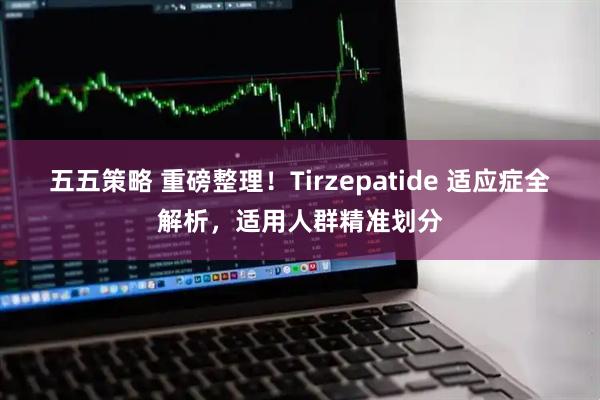 五五策略 重磅整理！Tirzepatide 适应症全解析，适用人群精准划分