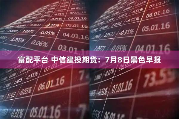 富配平台 中信建投期货:7月8日黑色早报