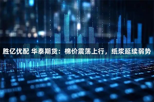 胜亿优配 华泰期货:棉价震荡上行,纸浆延续弱势