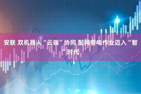 安联 双机器人“云端”协同 配网带电作业迈入“智”时代
