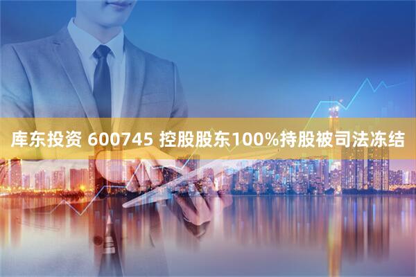 库东投资 600745 控股股东100%持股被司法冻结